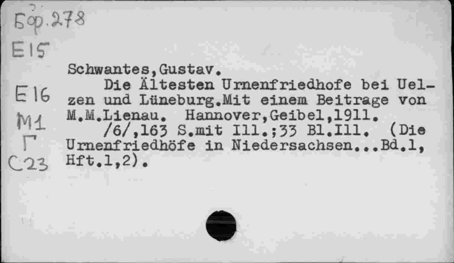 ﻿£ор .2J3
Elf
Е IG
Ml
Г
CQ.S
Schwantes,Gustav.
Die Ältesten Urnenfriedhofe bei Uelzen und Lüneburg.Mit einem Beitrage von M.M.Lienau. Hannover,Geibel,1911.
/6/,163 S.mit Ill. ;33 Bl.Hl. (Die Umenf riedhöfe in Niedersachsen...Bd.l, Hft.1,2) .